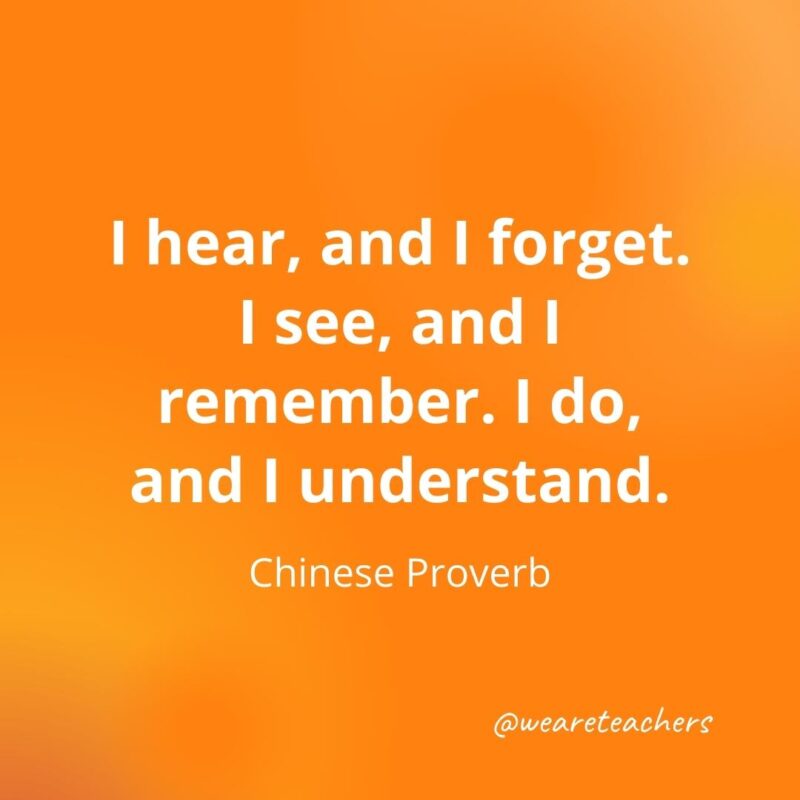 I hear, and I forget. I see, and I remember. I do, and I understand. —Chinese Proverb