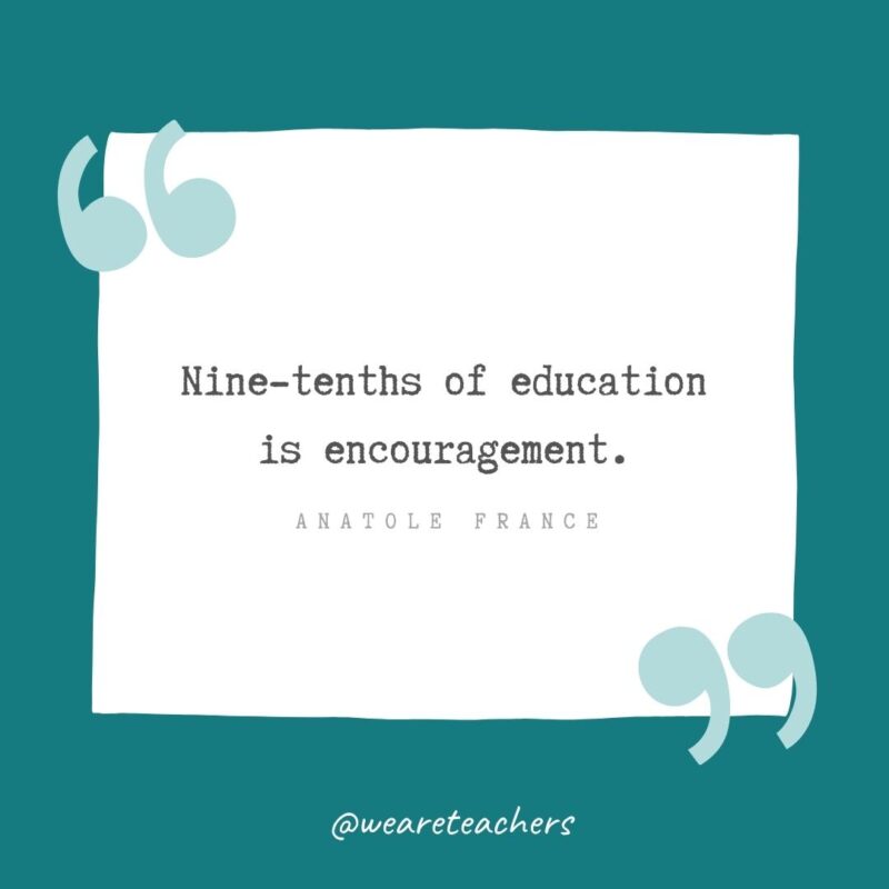 Nine-tenths of education is encouragement. —Anatole France- Teacher Appreciation Quotes