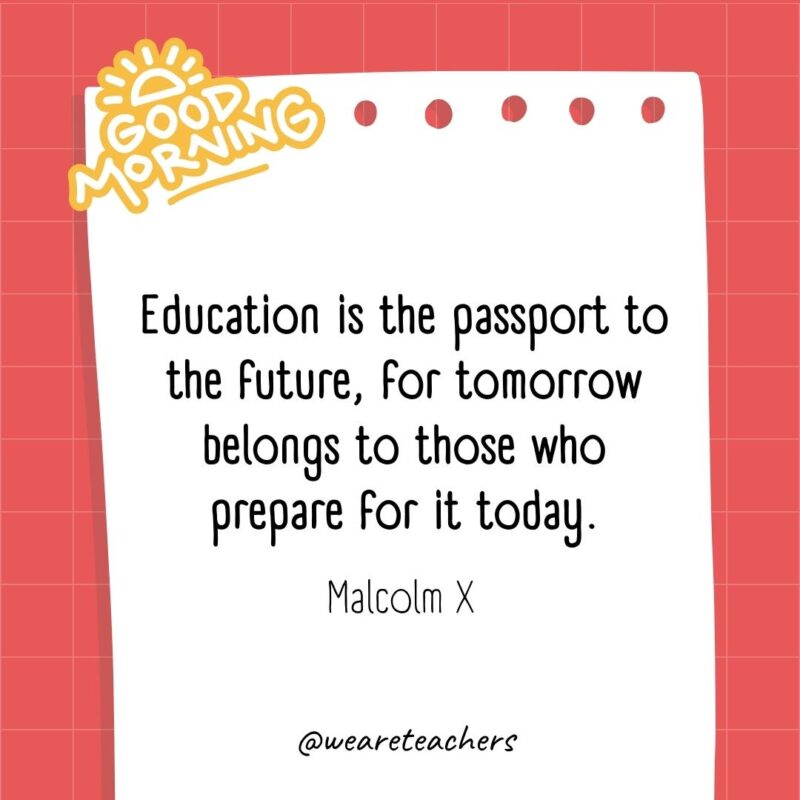 Education is the passport to the future, for tomorrow belongs to those who prepare for it today. ― Malcolm X