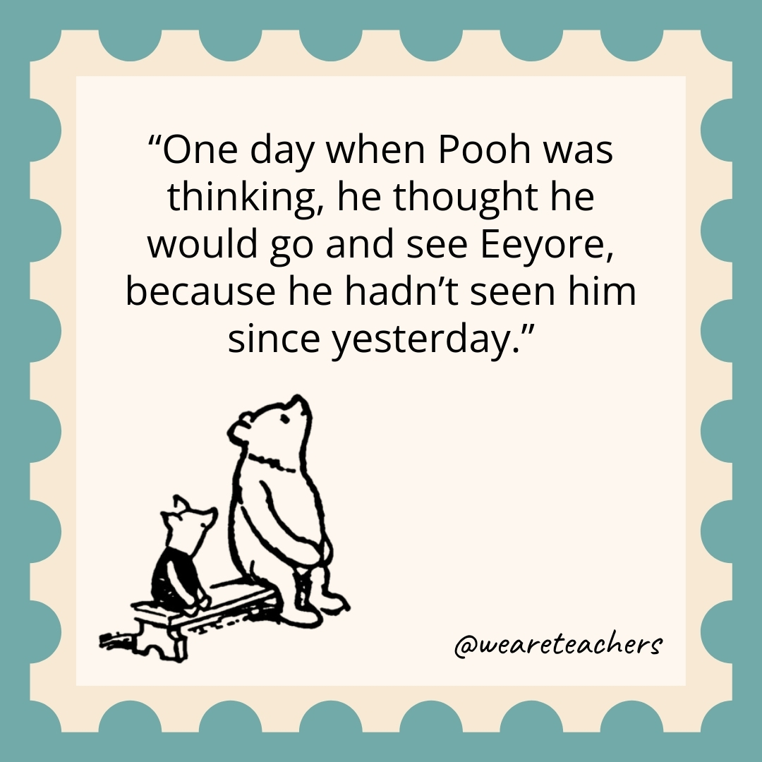 One day when Pooh was thinking, he thought he would go and see Eeyore, because he hadn't seen him since yesterday.