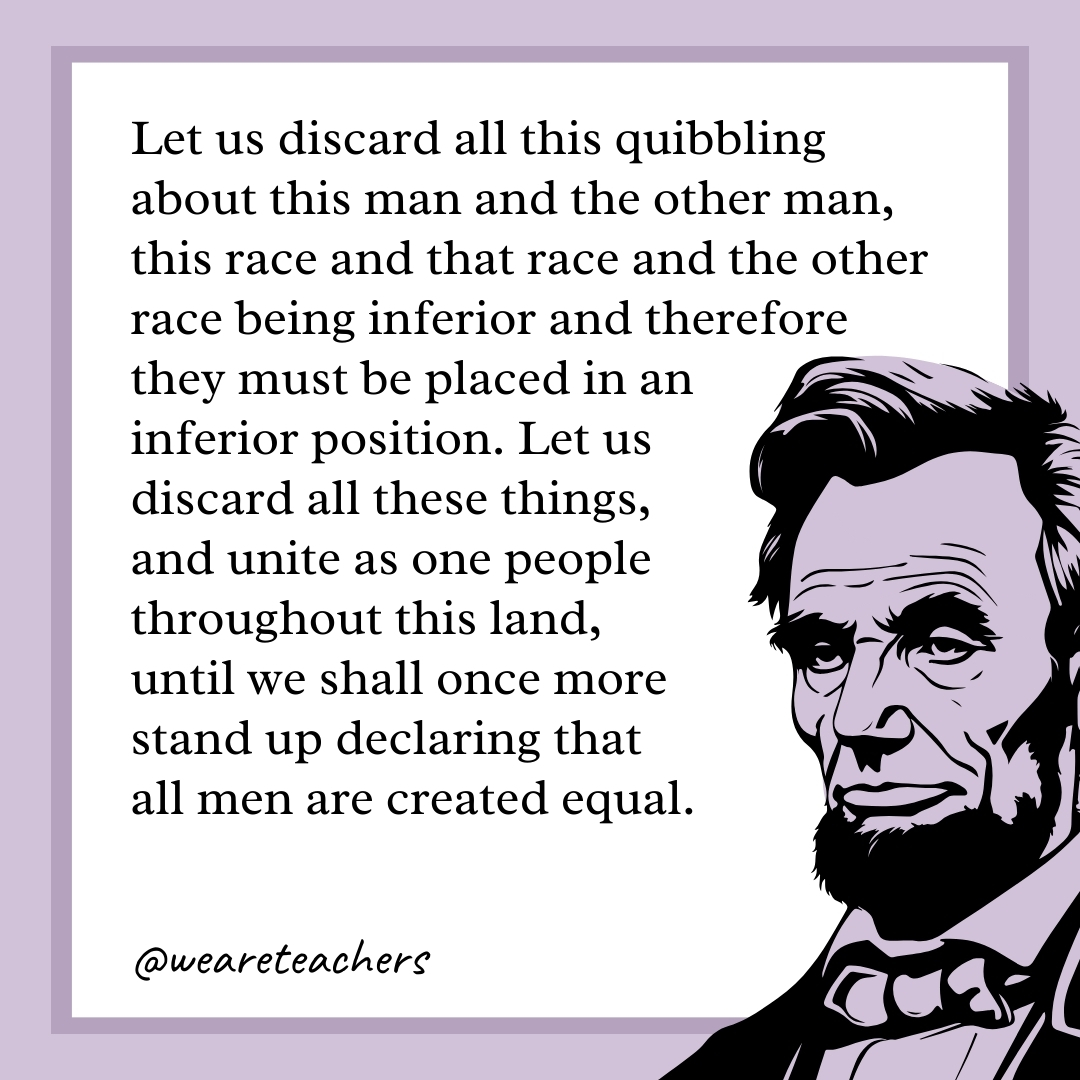 Let us discard all this quibbling about this man and the other man, this race and that race and the other race being inferior and therefore they must be placed in an inferior position. Let us discard all these things, and unite as one people throughout this land, until we shall once more stand up declaring that all men are created equal.- abraham lincoln quotes