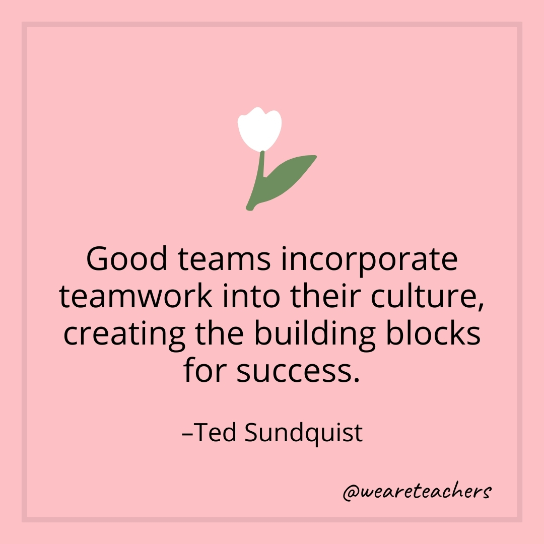 Good teams incorporate teamwork into their culture, creating the building blocks for success. – Ted Sundquist