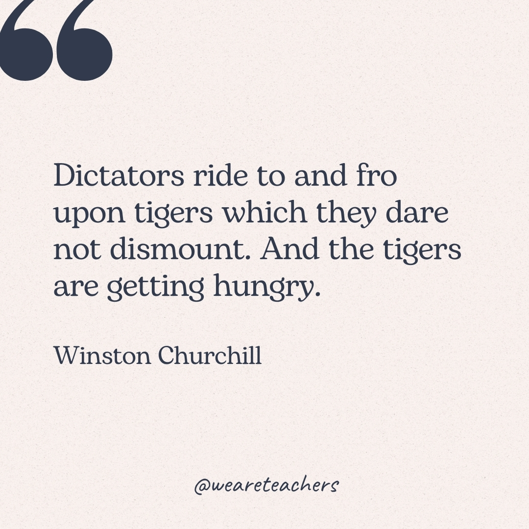 Dictators ride to and fro upon tigers which they dare not dismount. And the tigers are getting hungry. -Winston Churchill
