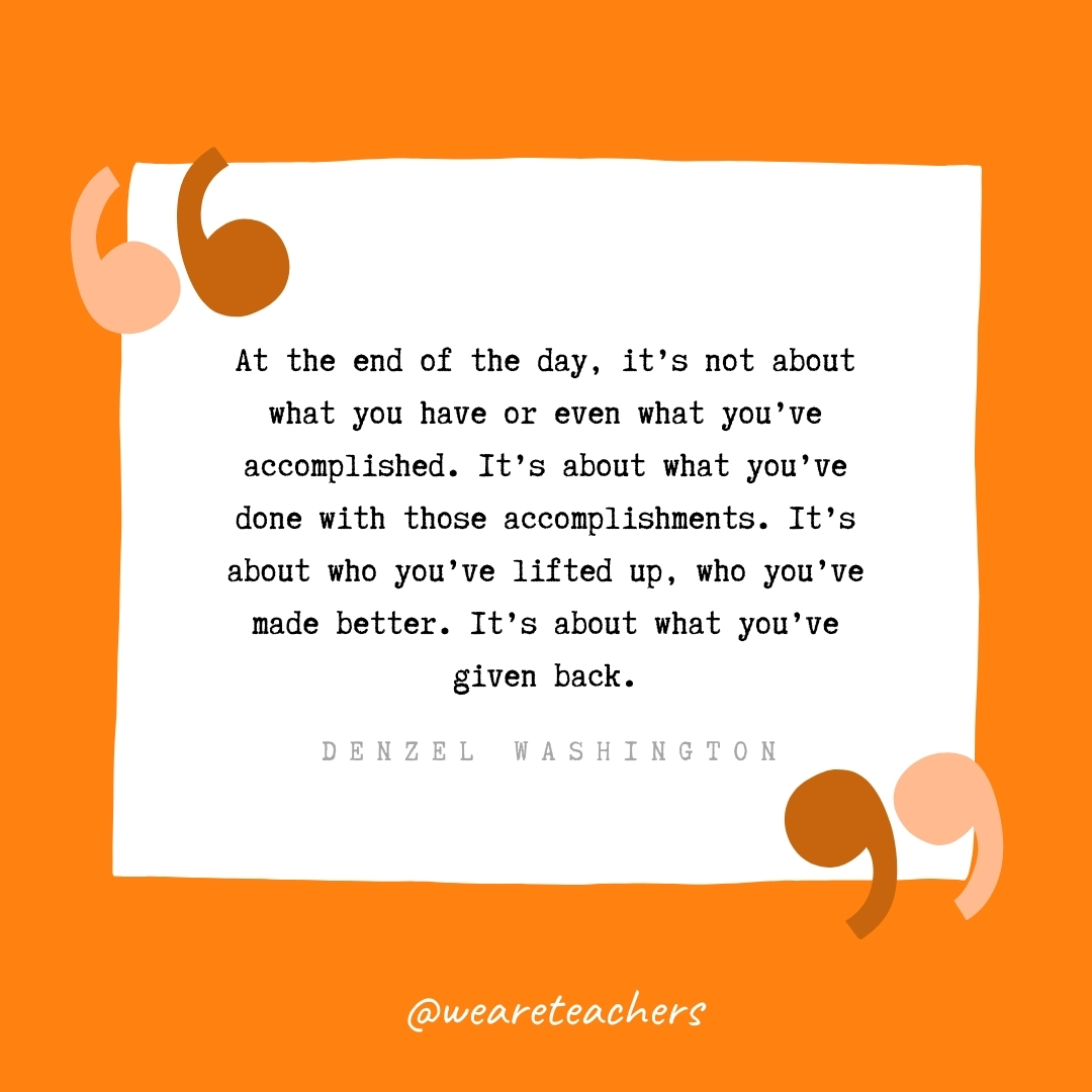 At the end of the day, it's not about what you have or even what you've accomplished. It's about what you've done with those accomplishments. It's about who you've lifted up, who you've made better. It's about what you've given back -Denzel Washington