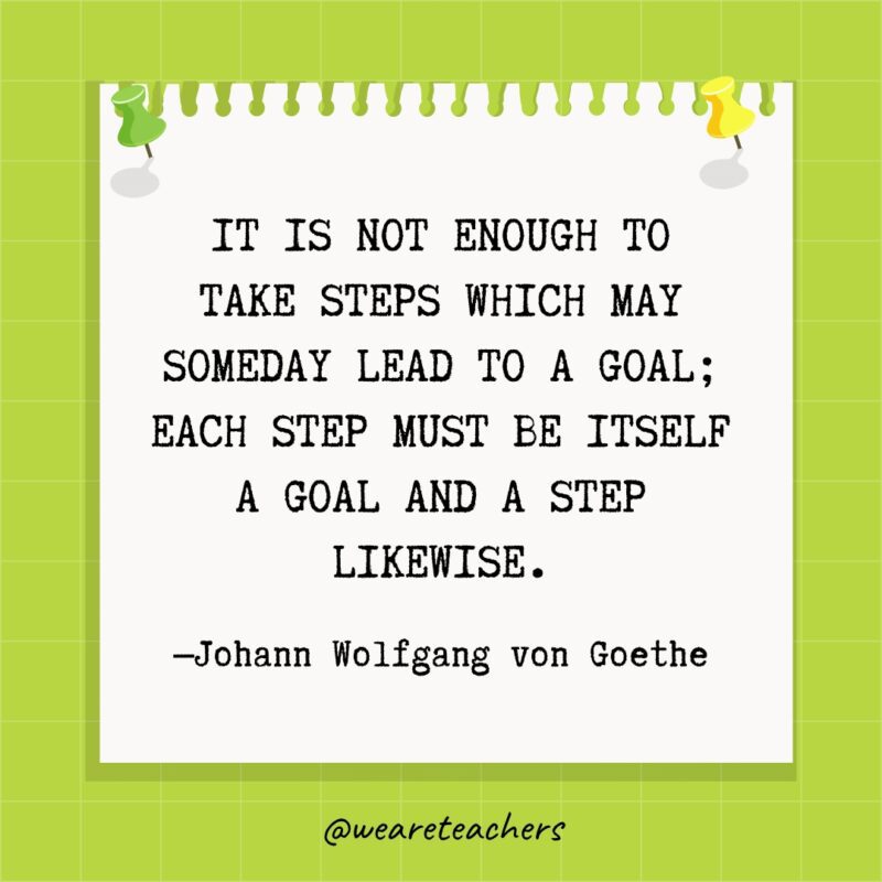 It is not enough to take steps which may someday lead to a goal; each step must be itself a goal and a step likewise.