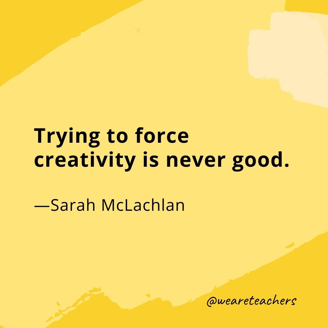 Trying to force creativity is never good. —Sarah McLachlan