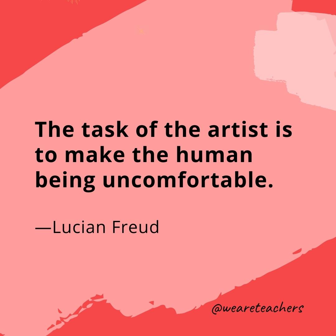 The task of the artist is to make the human being uncomfortable. —Lucian Freud- quotes about art