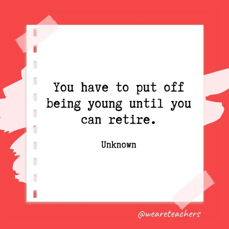 You have to put off being young until you can retire. —Unknown- retirement quotes for teachers