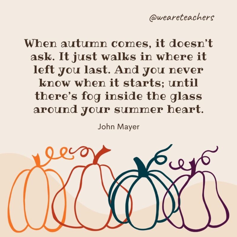 When autumn comes, it doesn’t ask. It just walks in where it left you last. And you never know when it starts; until there’s fog inside the glass around your summer heart. —John Mayer