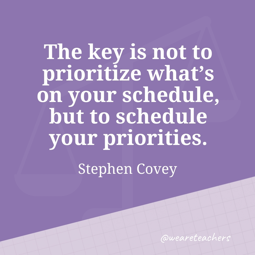 The key is not to prioritize what's on your schedule, but to schedule your priorities. —Stephen Covey