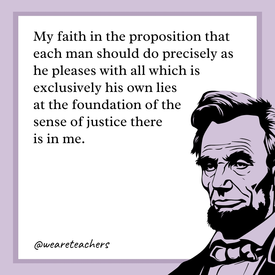 My faith in the proposition that each man should do precisely as he pleases with all which is exclusively his own lies at the foundation of the sense of justice there is in me.- abraham lincoln quotes