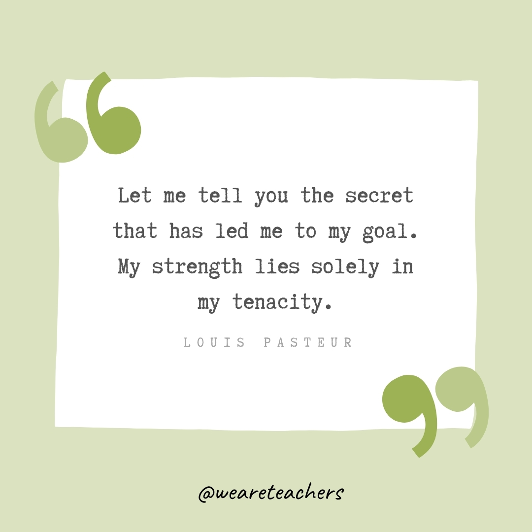 Let me tell you the secret that has led me to my goal. My strength lies solely in my tenacity. -Louis Pasteur