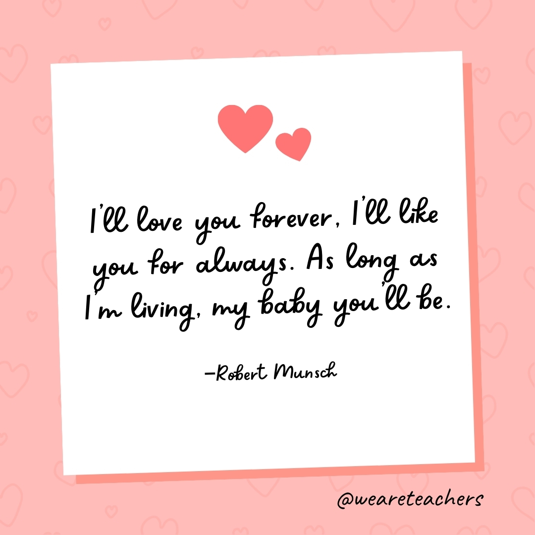 I'll love you forever, I'll like you for always. As long as I'm living, my baby you'll be. —Robert Munsch- valentine's day quotes