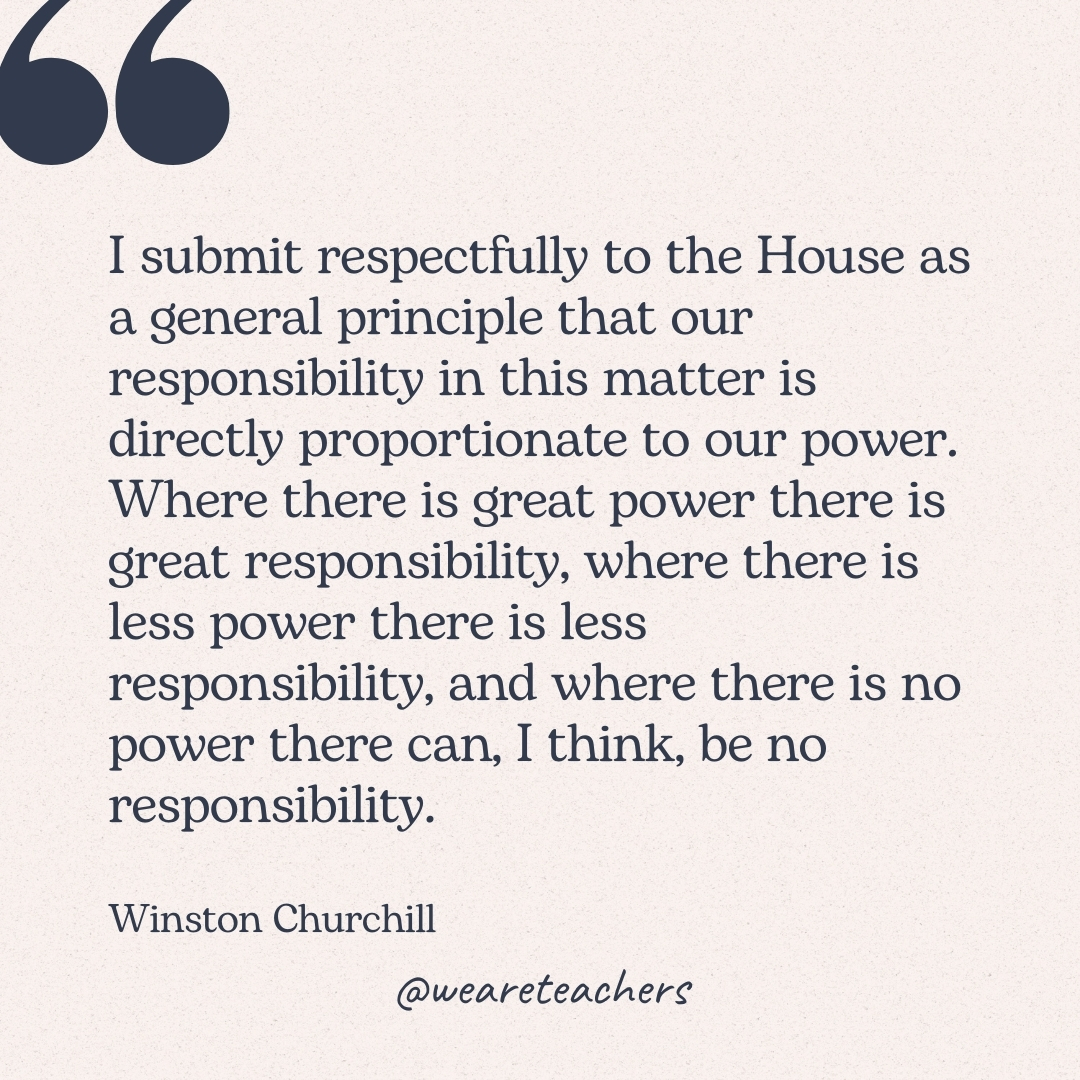 I submit respectfully to the House as a general principle that our responsibility in this matter is directly proportionate to our power. Where there is great power there is great responsibility, where there is less power there is less responsibility, and where there is no power there can, I think, be no responsibility. -Winston Churchill