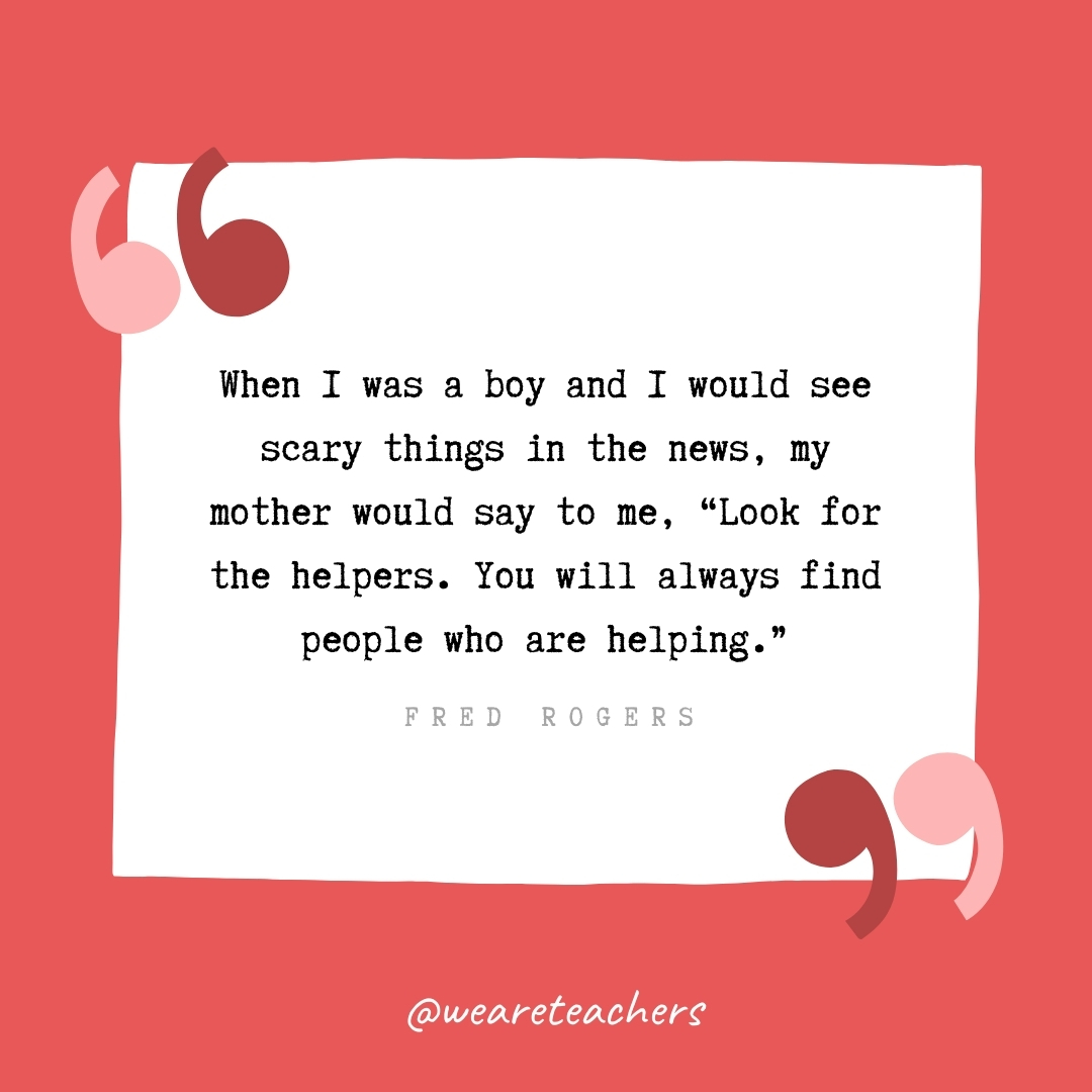 When I was a boy and I would see scary things in the news, my mother would say to me, "Look for the helpers. You will always find people who are helping." -Fred Rogers