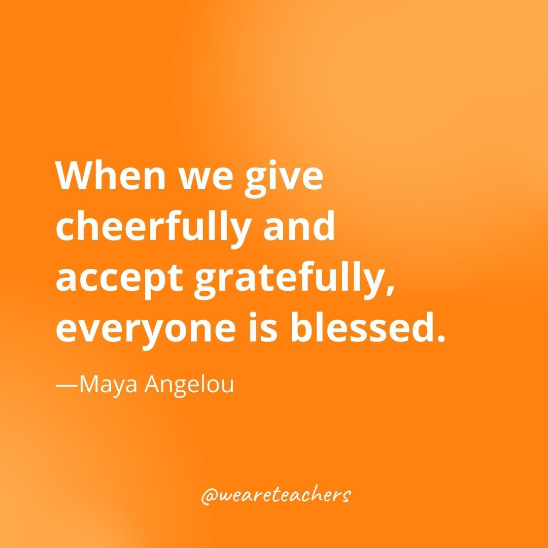 When we give cheerfully and accept gratefully, everyone is blessed. —Maya Angelou
