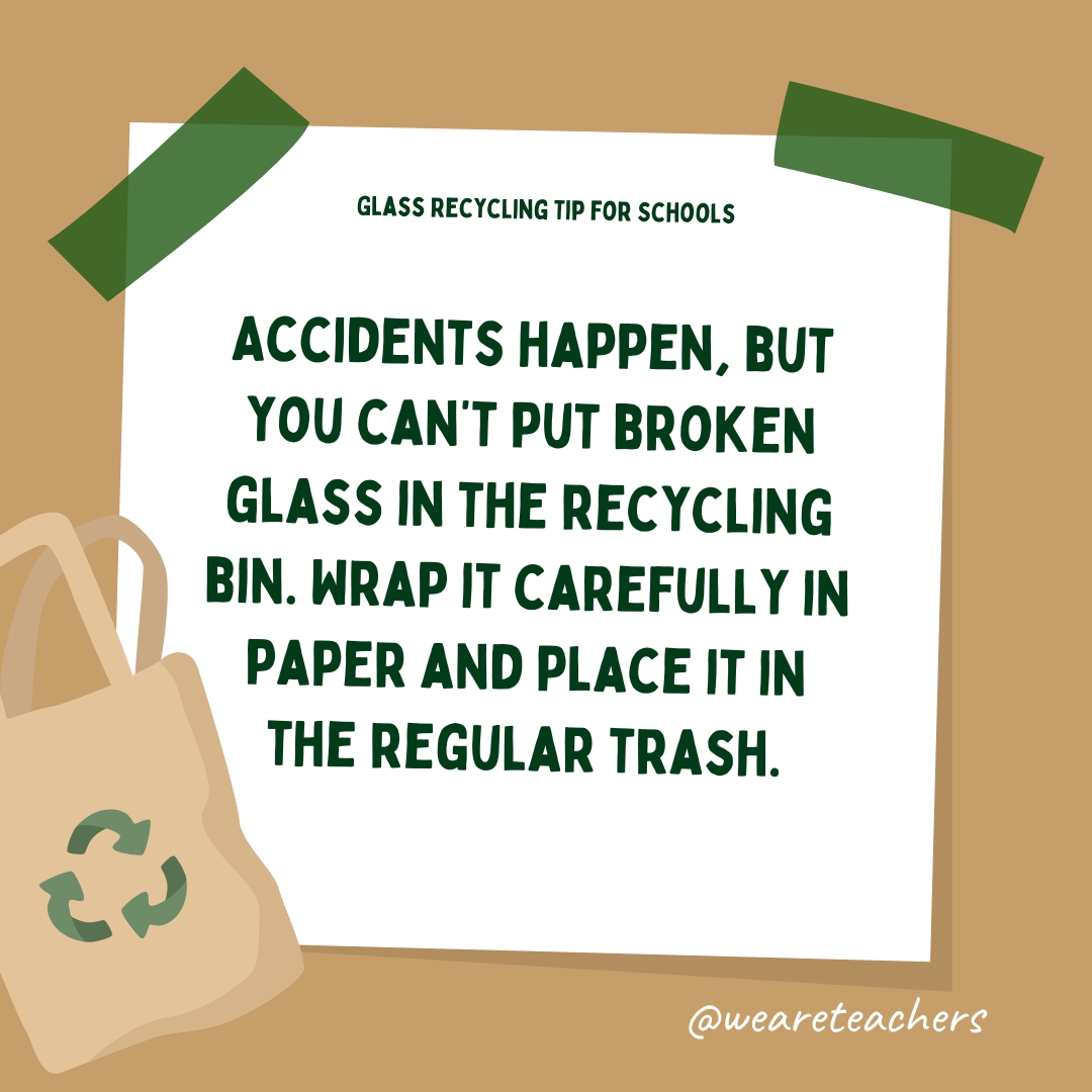 Accidents happen, but you can't put broken glass in the recycling bin. Wrap it carefully in paper and place it in the regular trash.