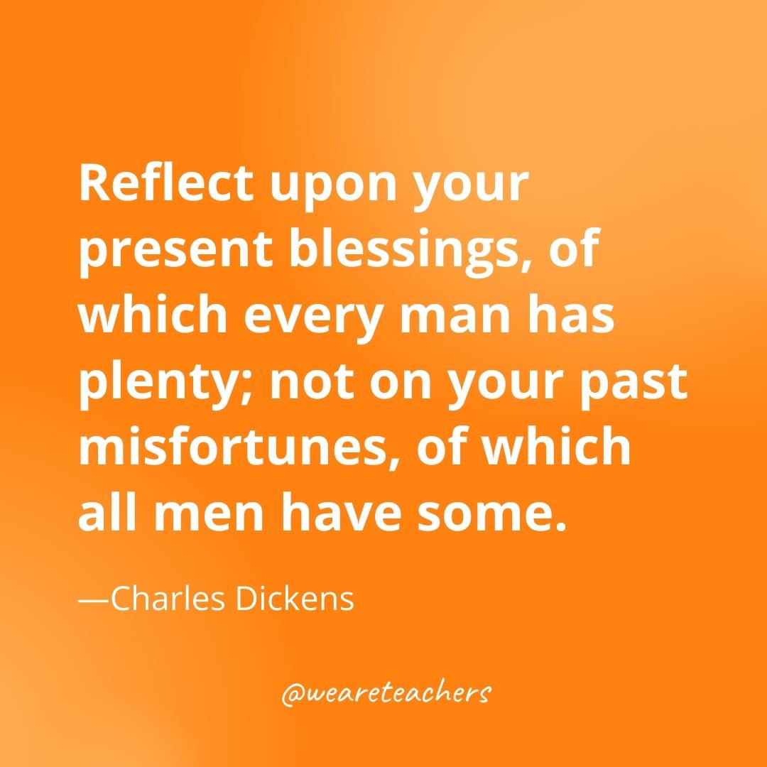 Reflect upon your present blessings, of which every man has plenty; not on your past misfortunes, of which all men have some. —Charles Dickens