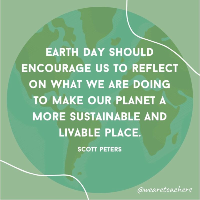 Earth Day should encourage us to reflect on what we are doing to make our planet a more sustainable and livable place.- earth day quotes