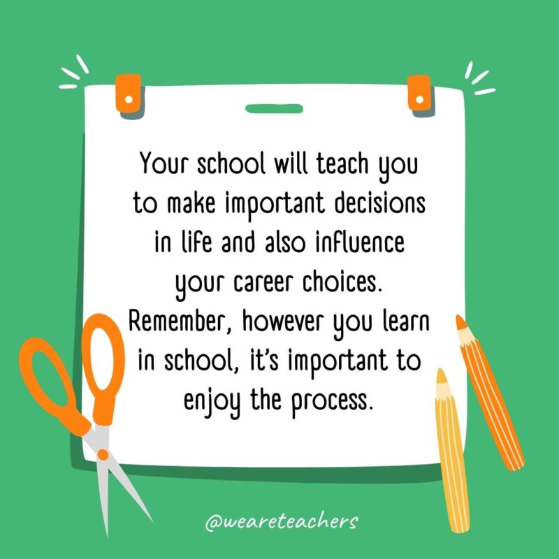 Your school will teach you to make important decisions in life and also influence your career choices. Remember, however you learn in school, it’s important to enjoy the process.- back to school quotes