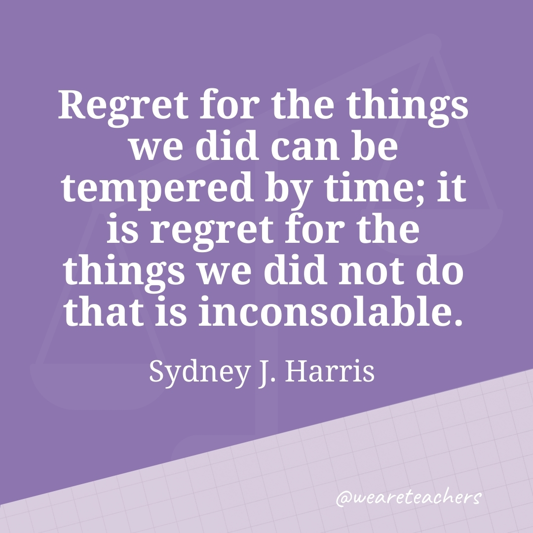 Regret for the things we did can be tempered by time; it is regret for the things we did not do that is inconsolable. —Sydney J. Harris