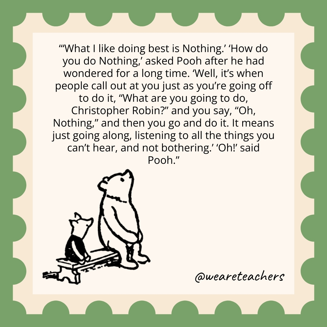 'What I like doing best is Nothing.' 'How do you do Nothing,' asked Pooh after he had wondered for a long time. 'Well, it's when people call out at you just as you're going off to do it, "What are you going to do, Christopher Robin?" and you say, "Oh, Nothing," and then you go and do it. It means just going along, listening to all the things you can't hear, and not bothering.' 'Oh!' said Pooh.