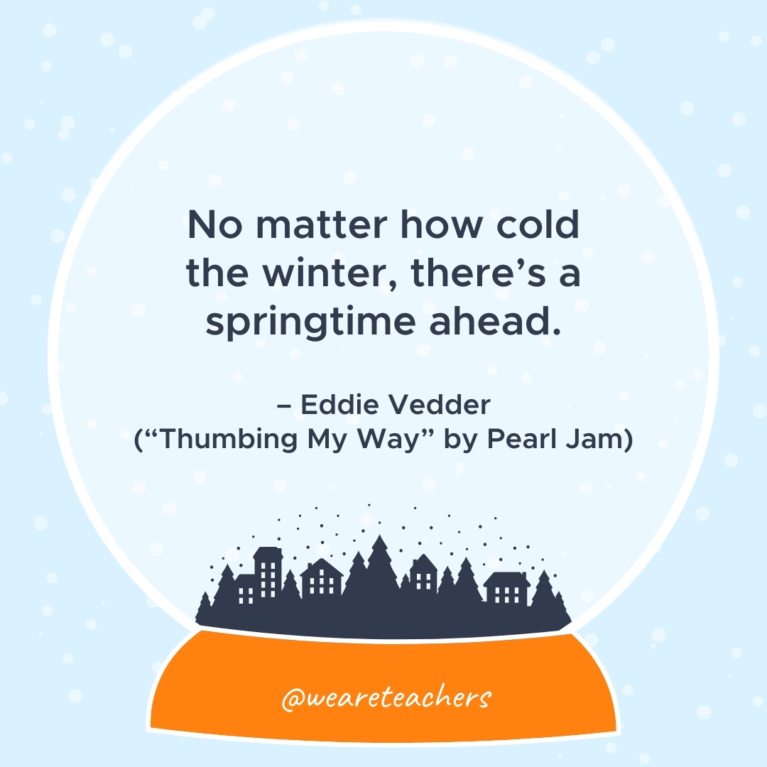 No matter how cold the winter, there's a springtime ahead. –Eddie Vedder ("Thumbing My Way" by Pearl Jam)- winter quotes