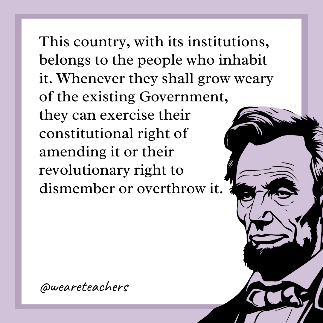 This country, with its institutions, belongs to the people who inhabit it. Whenever they shall grow weary of the existing Government, they can exercise their constitutional right of amending it or their revolutionary right to dismember or overthrow it.- abraham lincoln quotes