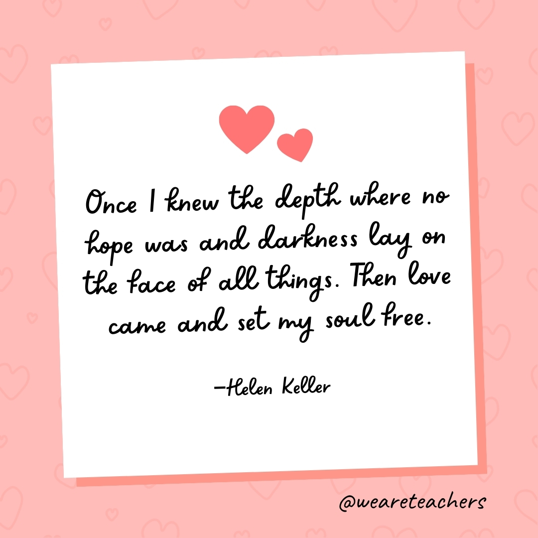Once I knew the depth where no hope was and darkness lay on the face of all things. Then love came and set my soul free. —Helen Keller