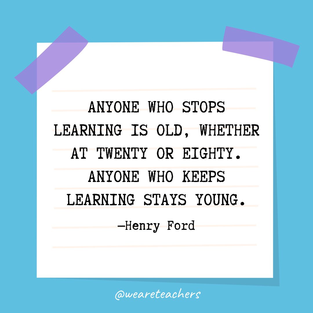 Quotes about education: “Anyone who stops learning is old, whether at twenty or eighty. Anyone who keeps learning stays young.” —Henry Ford