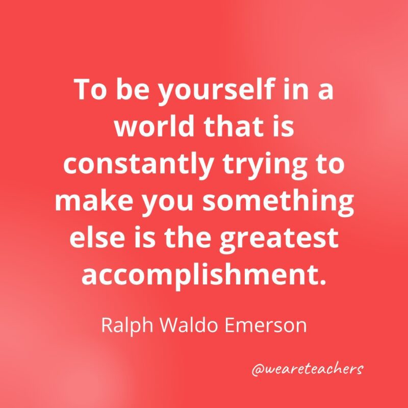 To be yourself in a world that is constantly trying to make you something else is the greatest accomplishment. —Ralph Waldo Emerson