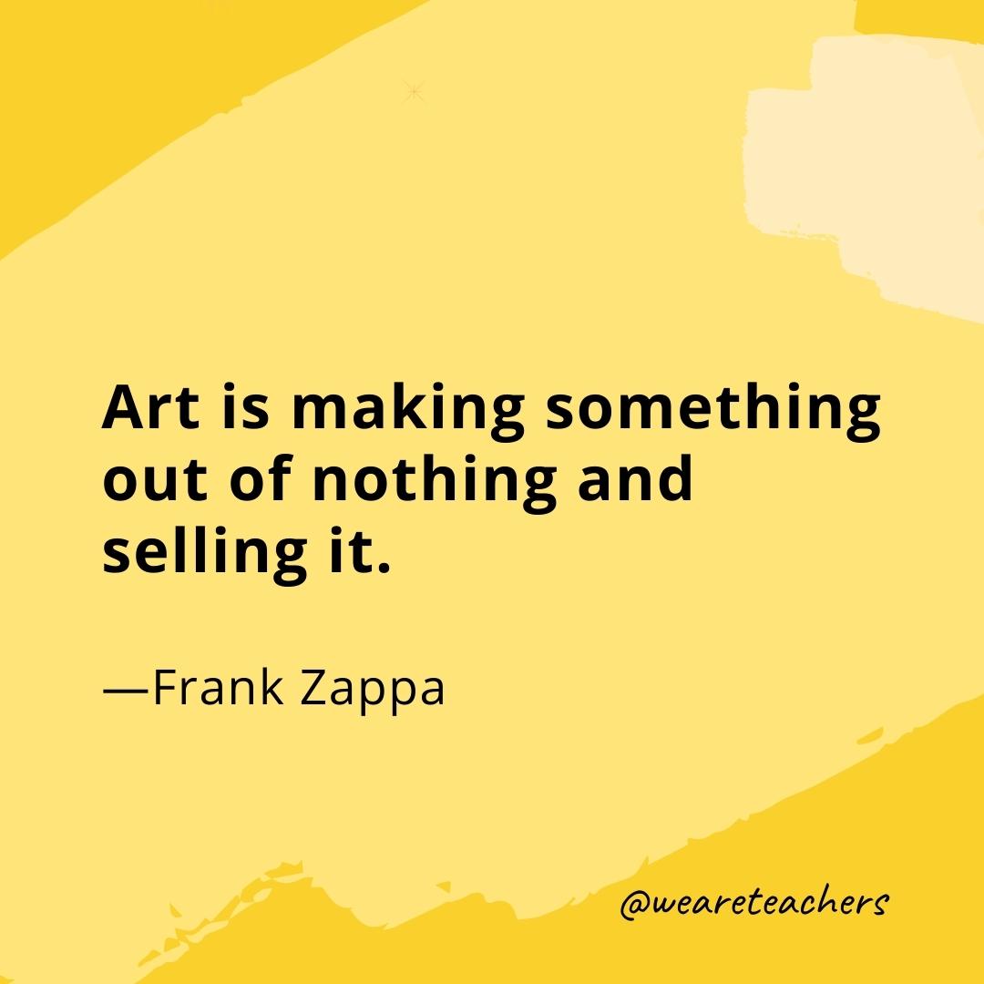 Art is making something out of nothing and selling it. —Frank Zappa- quotes about art