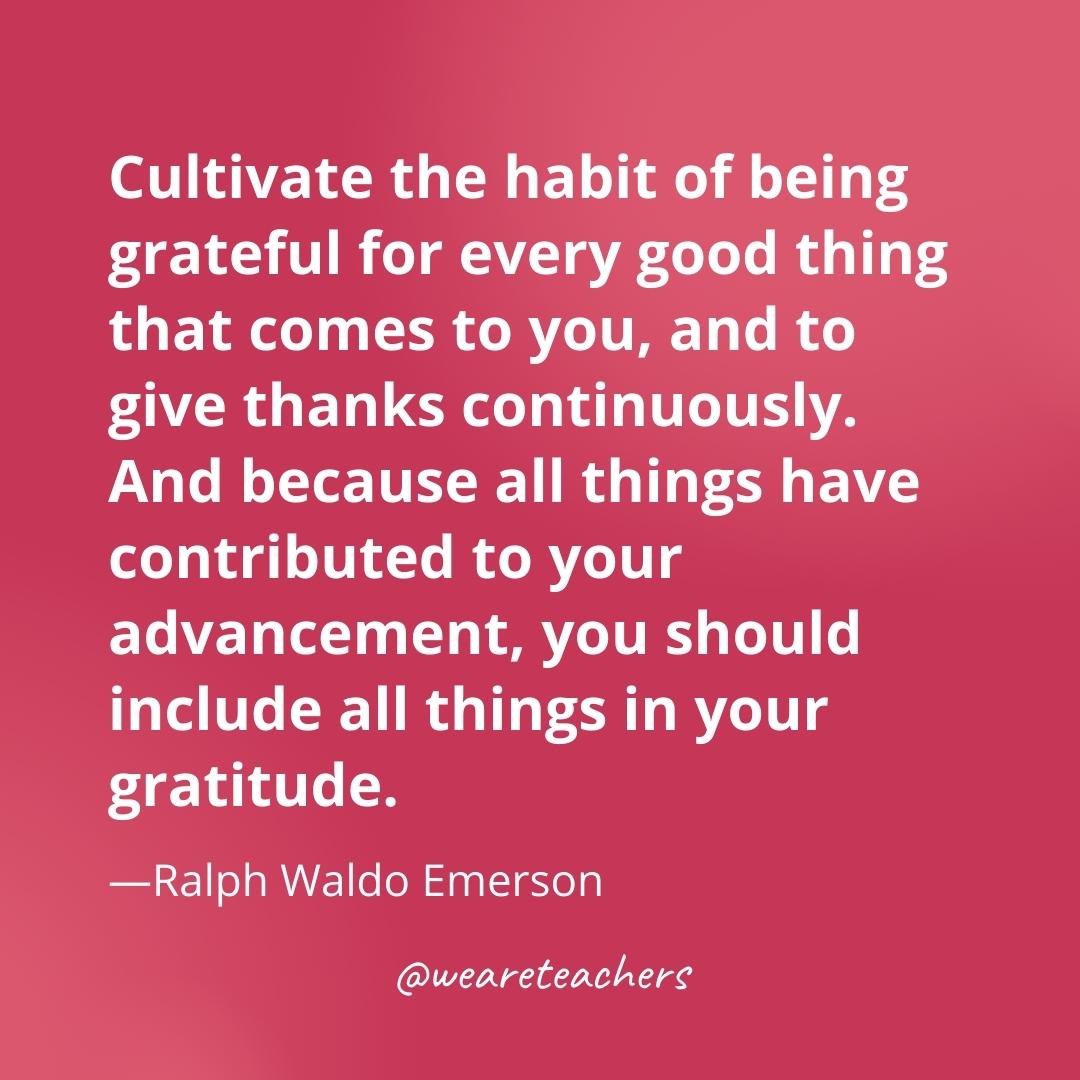 Cultivate the habit of being grateful for every good thing that comes to you, and to give thanks continuously. And because all things have contributed to your advancement, you should include all things in your gratitude. —Ralph Waldo Emerson- gratitude quotes