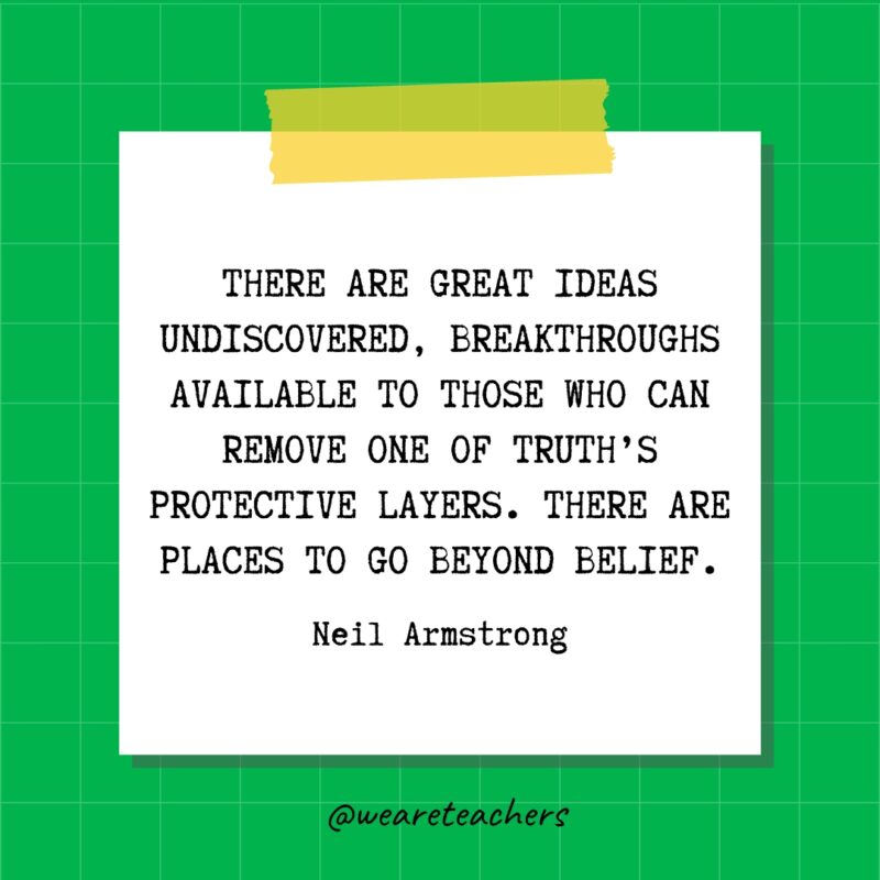 There are great ideas undiscovered, breakthroughs available to those who can remove one of truth's protective layers. There are places to go beyond belief. - Neil Armstrong