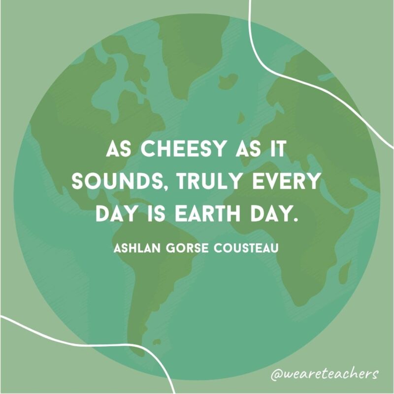 As cheesy as it sounds, truly every day is Earth Day.