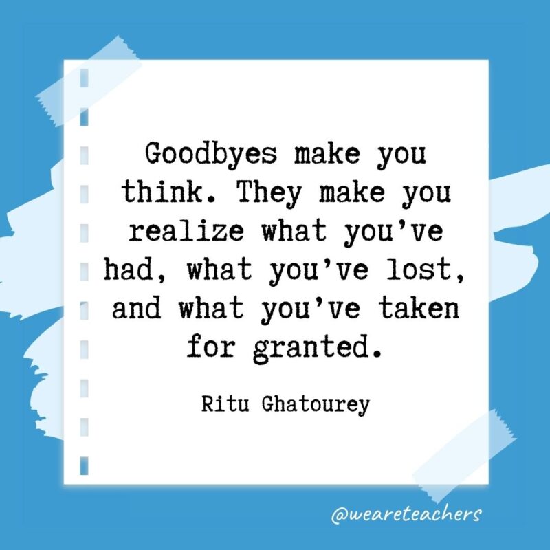 Goodbyes make you think. They make you realize what you’ve had, what you’ve lost, and what you’ve taken for granted. —Ritu Ghatourey