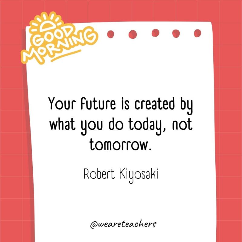 Your future is created by what you do today, not tomorrow. ― Robert Kiyosaki