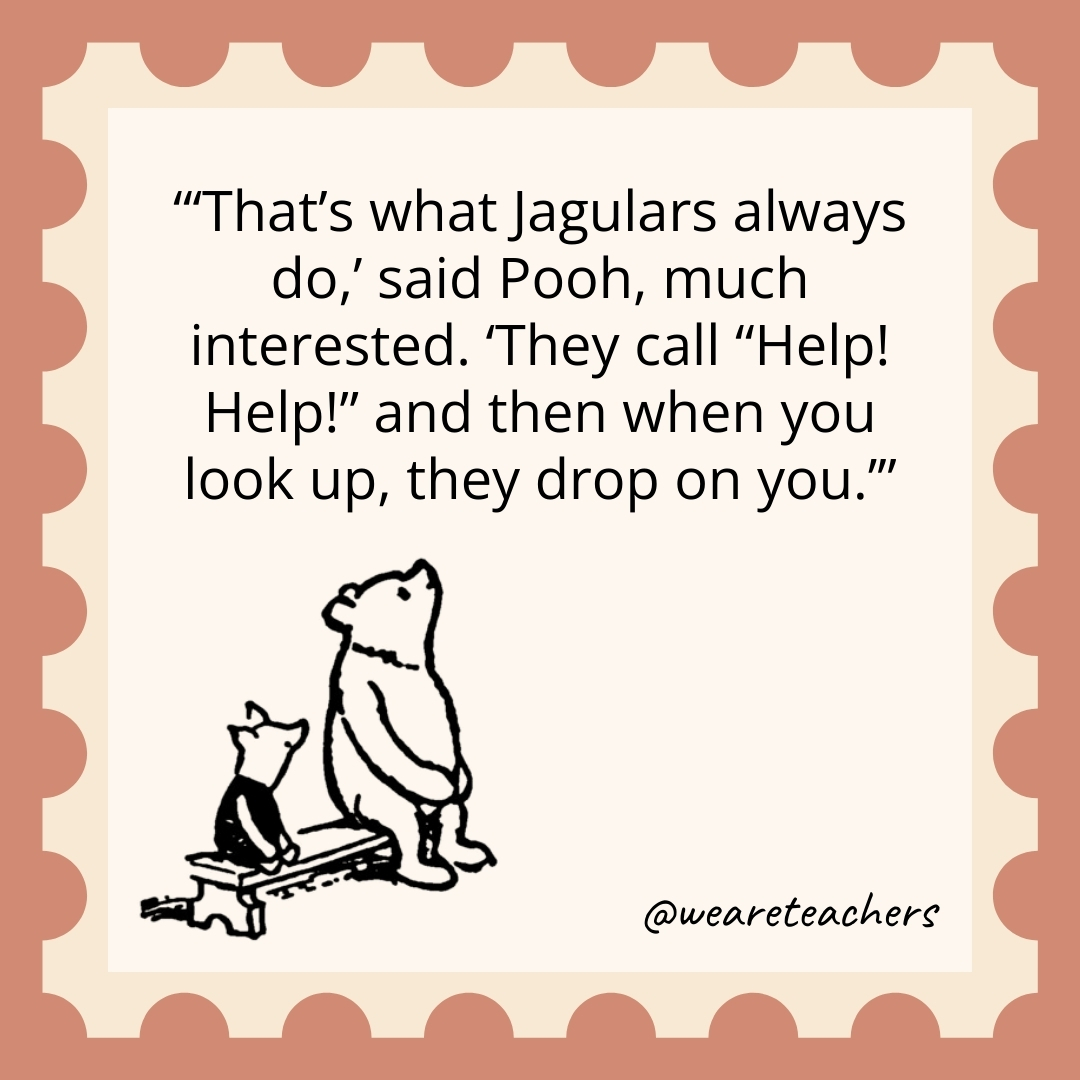 'That's what Jagulars always do,' said Pooh, much interested. 'They call "Help! Help!" and then when you look up, they drop on you.’- winnie the pooh quotes