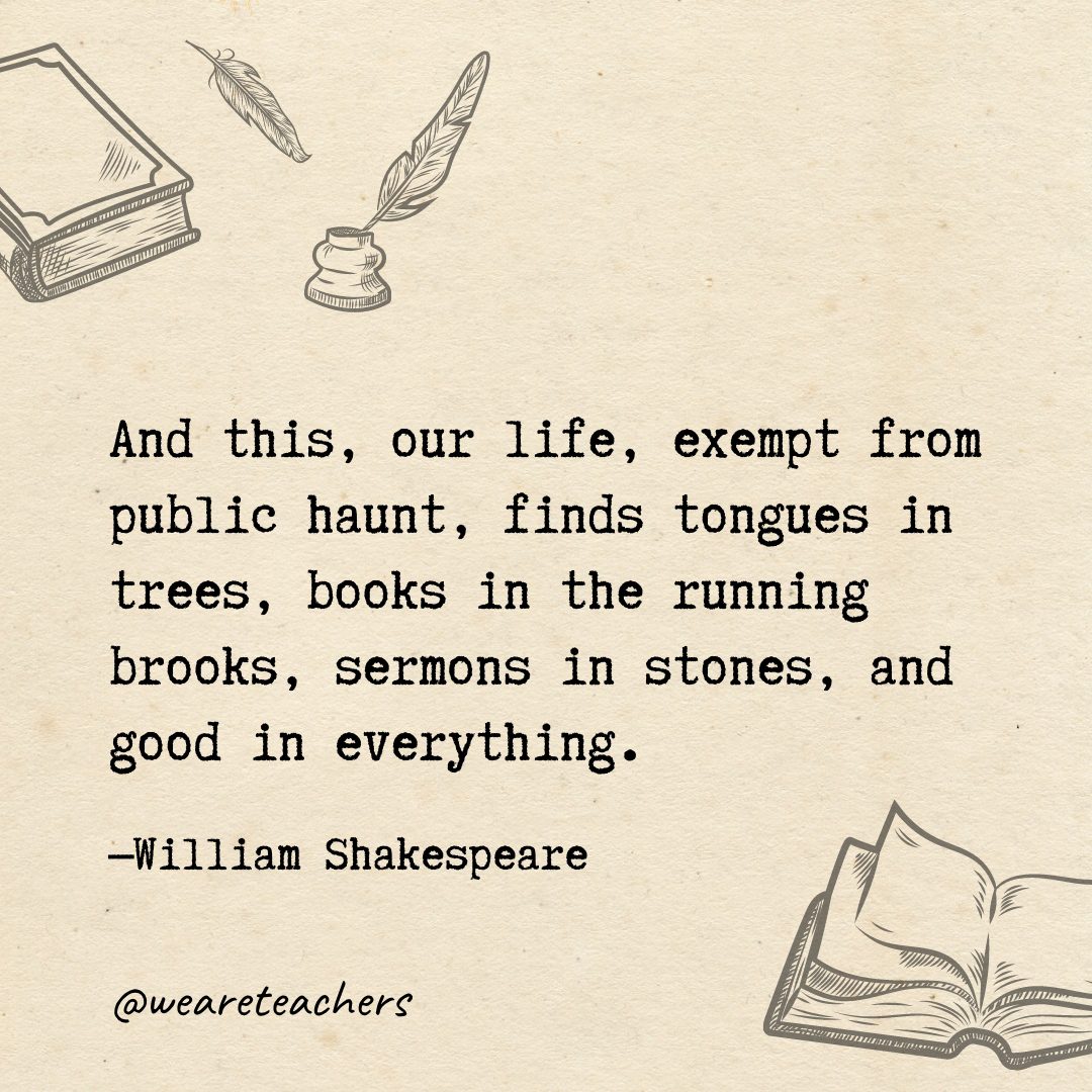 And this, our life, exempt from public haunt, finds tongues in trees, books in the running brooks, sermons in stones, and good in everything.