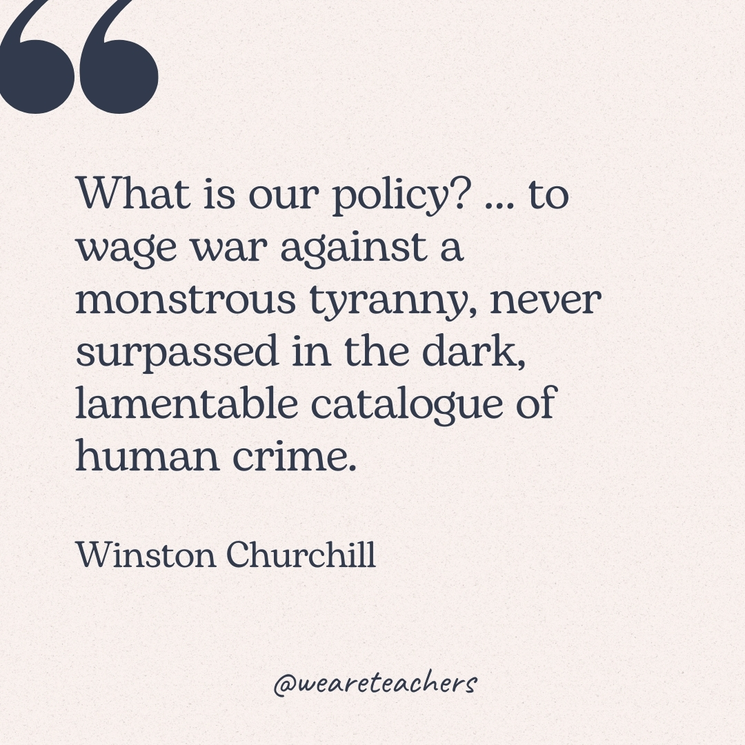 What is our policy? … to wage war against a monstrous tyranny, never surpassed in the dark, lamentable catalogue of human crime. -Winston Churchill