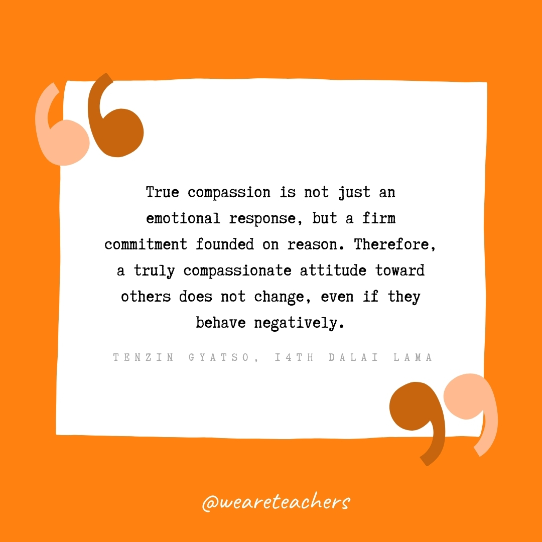 True compassion is not just an emotional response, but a firm commitment founded on reason. Therefore, a truly compassionate attitude toward others does not change, even if they behave negatively. –Tenzin Gyatso, 14th Dalai Lama