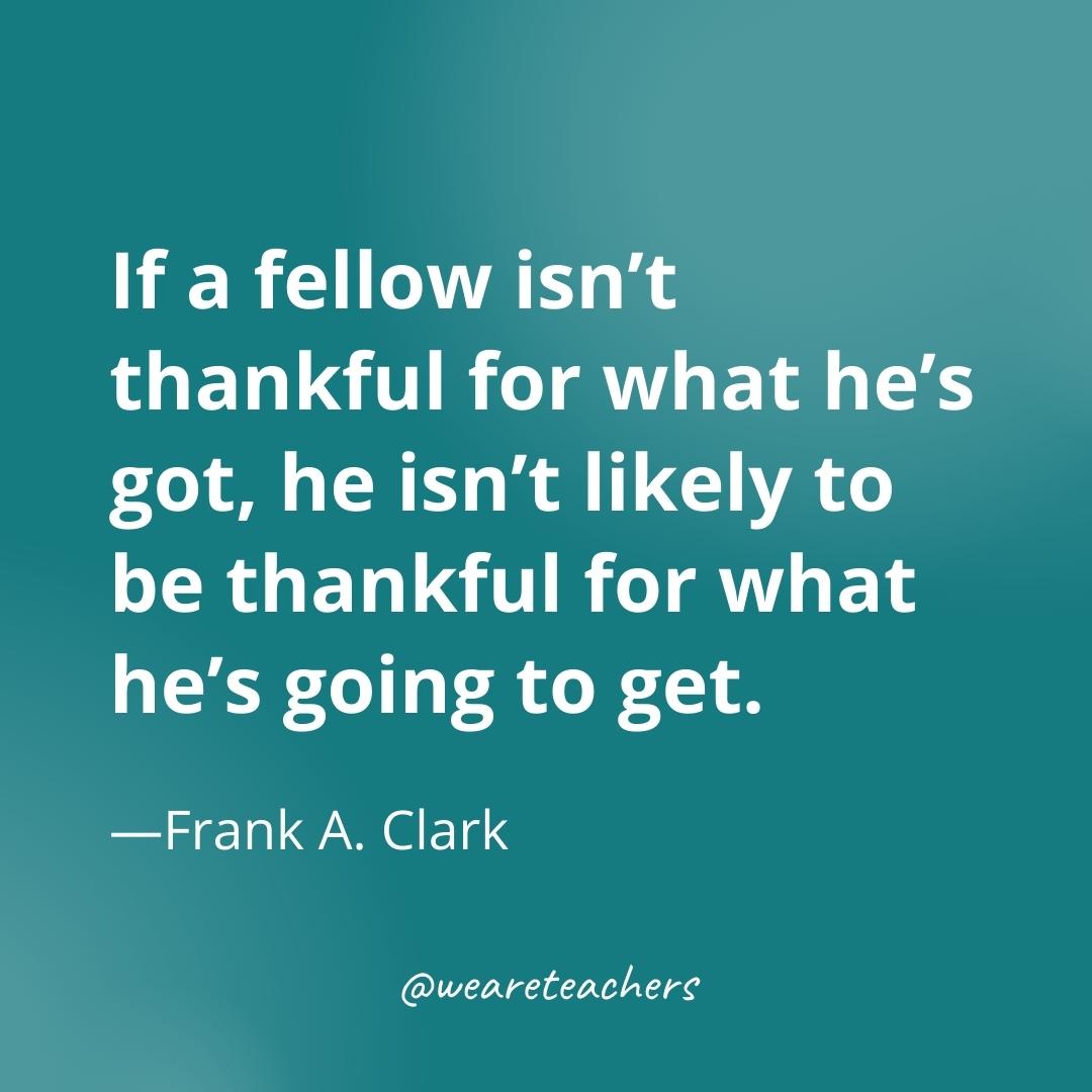 If a fellow isn’t thankful for what he’s got, he isn’t likely to be thankful for what he’s going to get. —Frank A. Clark