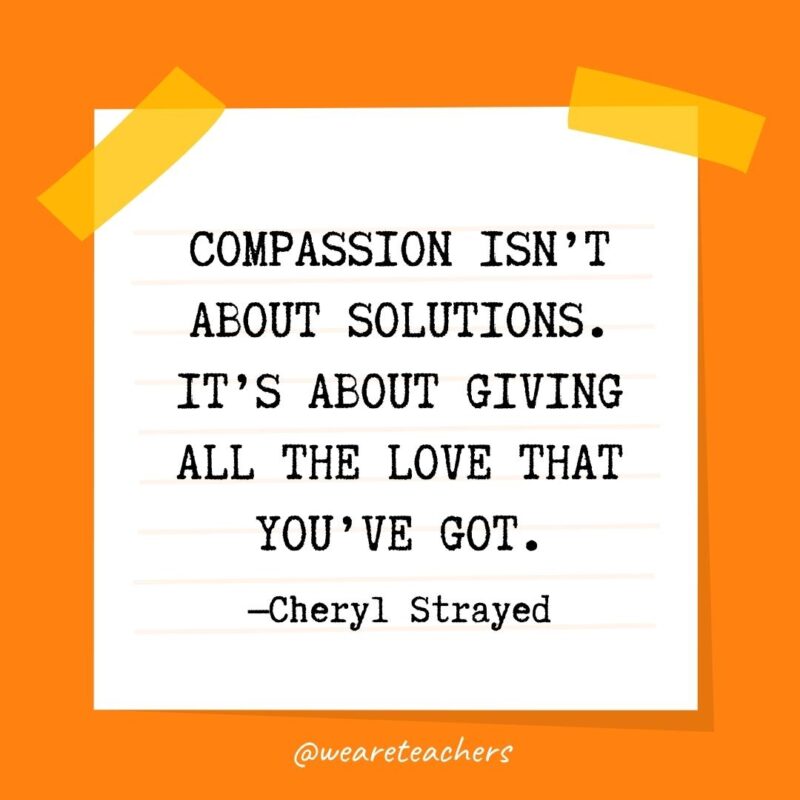 Compassion isn’t about solutions. It’s about giving all the love that you’ve got. —Cheryl Strayed