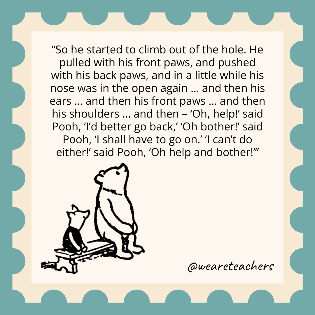 So he started to climb out of the hole. He pulled with his front paws, and pushed with his back paws, and in a little while his nose was in the open again ... and then his ears ... and then his front paws ... and then his shoulders ... and then - 'Oh, help!' said Pooh, 'I'd better go back,' 'Oh bother!' said Pooh, 'I shall have to go on.' 'I can't do either!' said Pooh, 'Oh help and bother!’