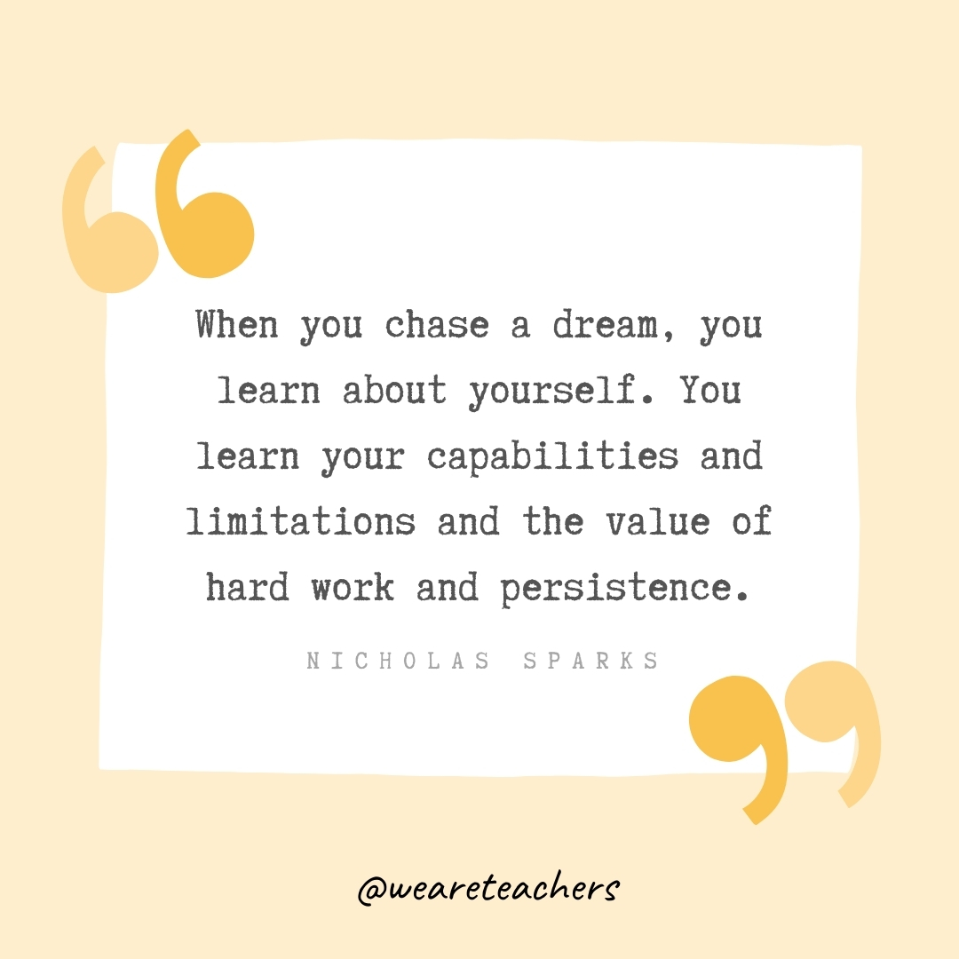 When you chase a dream, you learn about yourself. You learn your capabilities and limitations and the value of hard work and persistence. -Nicholas Sparks