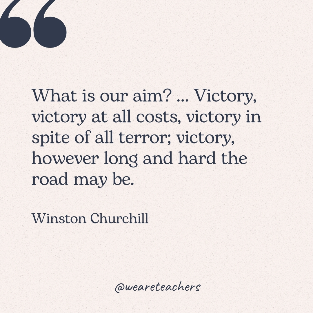 What is our aim? ... Victory, victory at all costs, victory in spite of all terror; victory, however long and hard the road may be. -Winston Churchill
