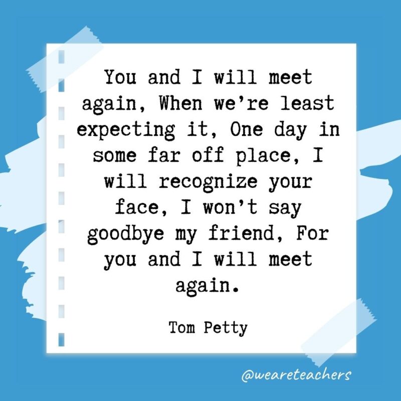 You and I will meet again, When we’re least expecting it, One day in some far off place, I will recognize your face, I won’t say goodbye my friend, For you and I will meet again. —Tom Petty- retirement quotes for teachers