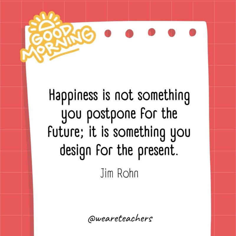 Happiness is not something you postpone for the future; it is something you design for the present. ― Jim Rohn