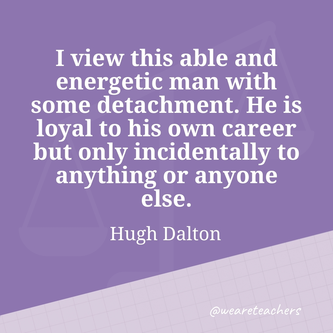 I view this able and energetic man with some detachment. He is loyal to his own career but only incidentally to anything or anyone else. —Hugh Dalton