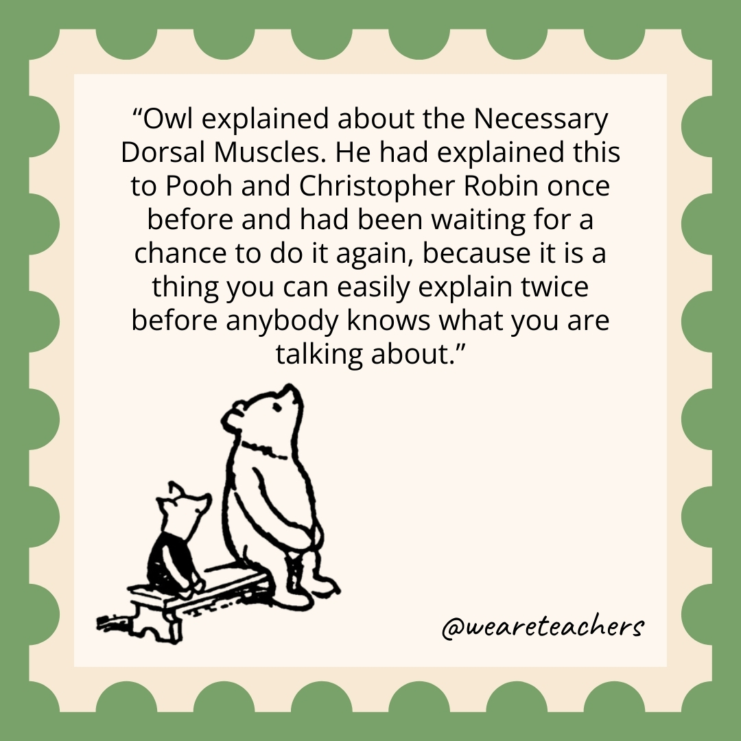 Owl explained about the Necessary Dorsal Muscles. He had explained this to Pooh and Christopher Robin once before and had been waiting for a chance to do it again, because it is a thing you can easily explain twice before anybody knows what you are talking about.